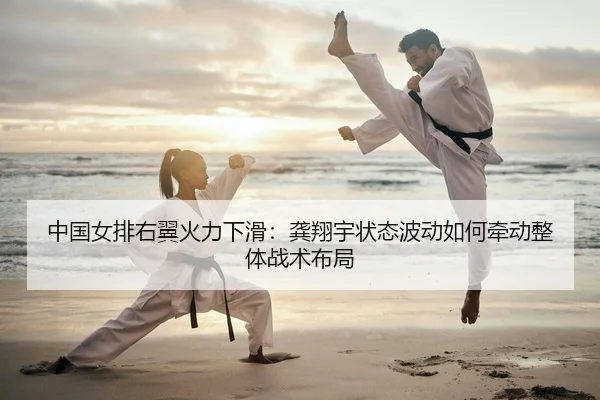 中国女排右翼火力下滑：龚翔宇状态波动如何牵动整体战术布局